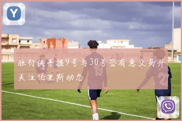 独行侠手握9号与30号签有意交易并关注伯里斯动态