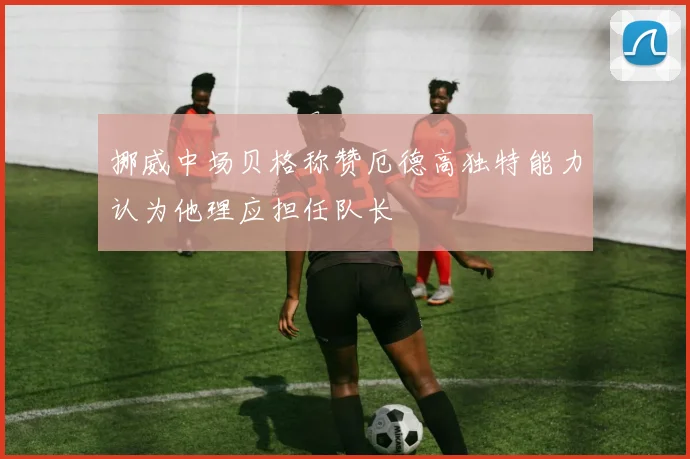 挪威中场贝格称赞厄德高独特能力认为他理应担任队长