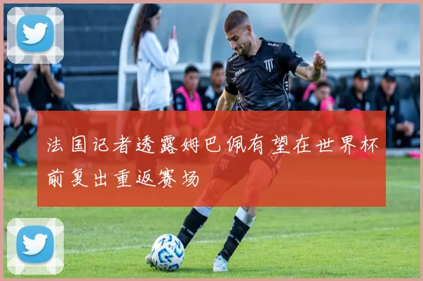 法国记者透露姆巴佩有望在世界杯前复出重返赛场