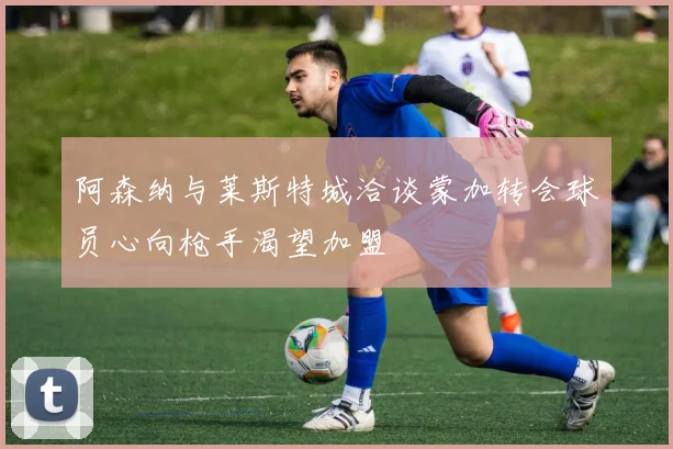 阿森纳与莱斯特城洽谈蒙加转会球员心向枪手渴望加盟