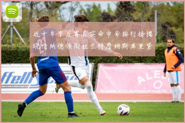 近十年季后赛真实命中率排行榜揭晓伦纳德领衔杜兰特詹姆斯库里紧随其后
