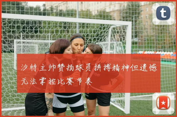 沙特主帅赞扬球员拼搏精神但遗憾无法掌控比赛节奏