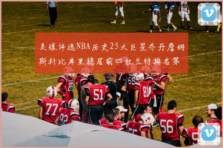 美媒评选NBA历史25大巨星乔丹詹姆斯科比库里稳居前四杜兰特排名第12引发热议