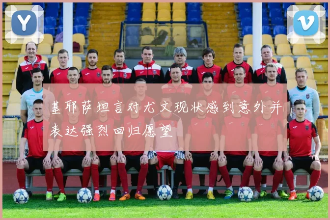 基耶萨坦言对尤文现状感到意外并表达强烈回归愿望
