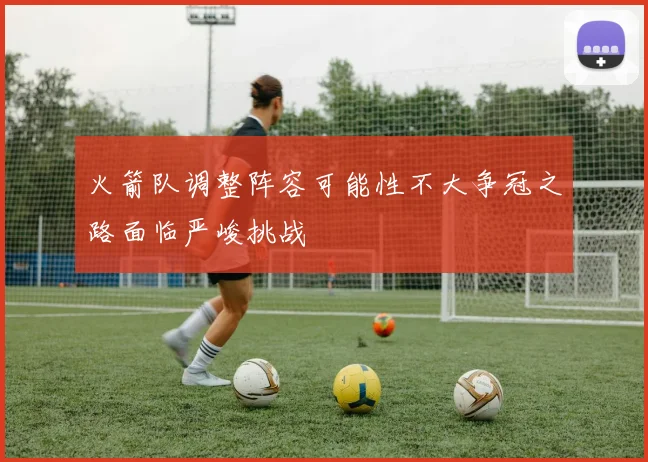 火箭队调整阵容可能性不大争冠之路面临严峻挑战