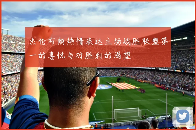 杰伦布朗热情表达主场战胜联盟第一的喜悦与对胜利的渴望
