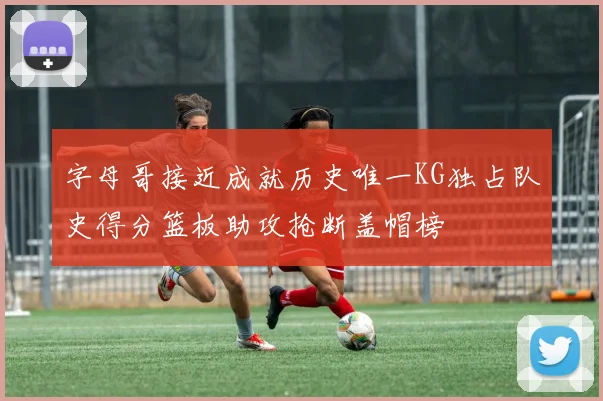 字母哥接近成就历史唯一KG独占队史得分篮板助攻抢断盖帽榜