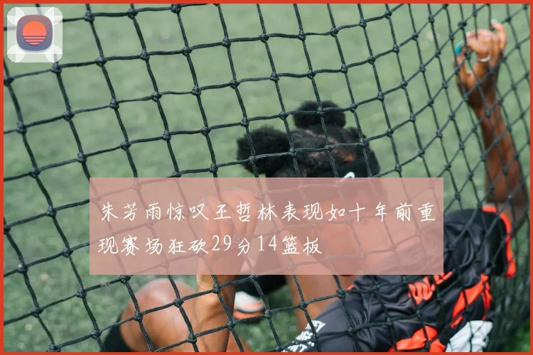 朱芳雨惊叹王哲林表现如十年前重现赛场狂砍29分14篮板