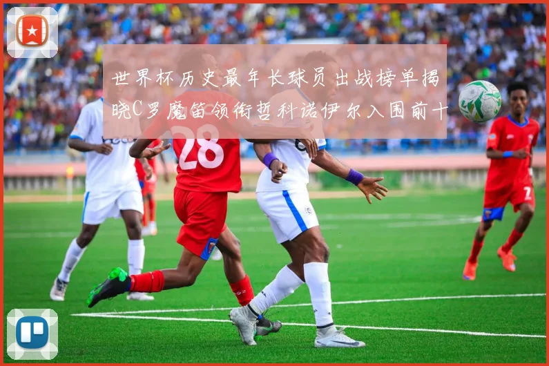 世界杯历史最年长球员出战榜单揭晓C罗魔笛领衔哲科诺伊尔入围前十