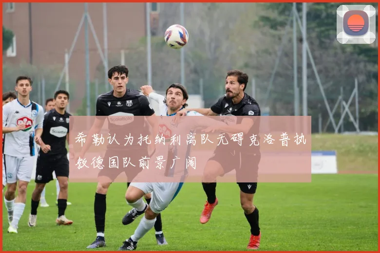希勒认为托纳利离队无碍克洛普执教德国队前景广阔