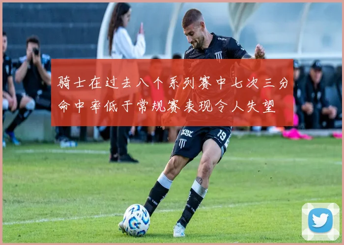 骑士在过去八个系列赛中七次三分命中率低于常规赛表现令人失望