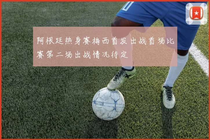 阿根廷热身赛梅西首发出战首场比赛第二场出战情况待定