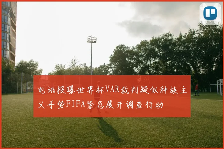 电讯报曝世界杯VAR裁判疑似种族主义手势FIFA紧急展开调查行动
