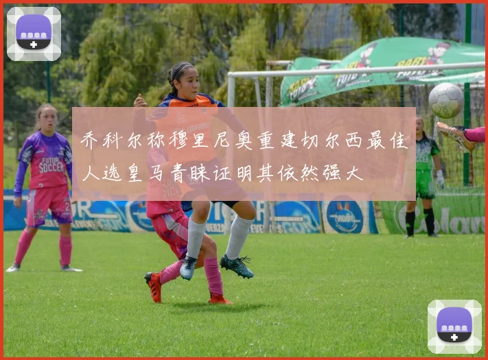 乔科尔称穆里尼奥重建切尔西最佳人选皇马青睐证明其依然强大