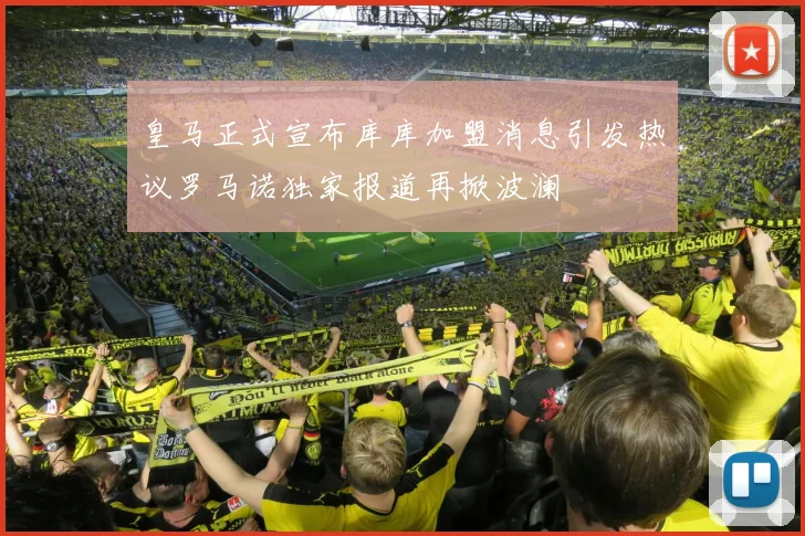 皇马正式宣布库库加盟消息引发热议罗马诺独家报道再掀波澜