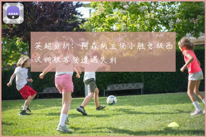 英超分析：阿森纳主场小胜晋级西汉姆联客场遭遇失利