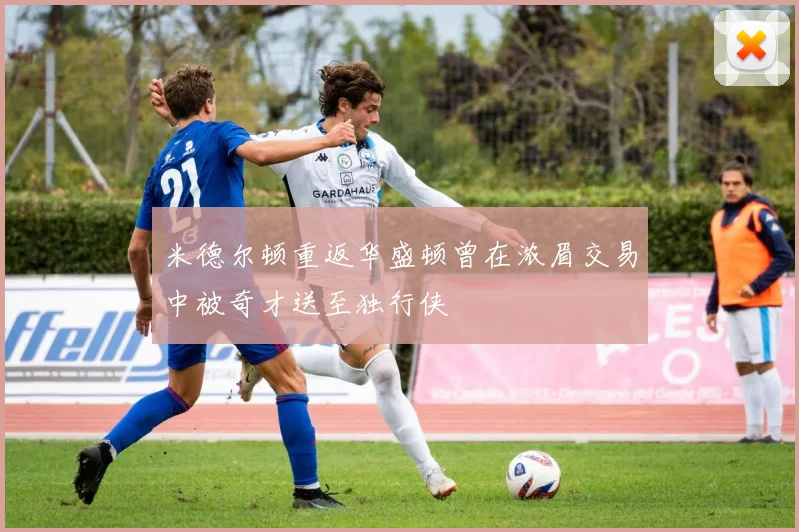 米德尔顿重返华盛顿曾在浓眉交易中被奇才送至独行侠
