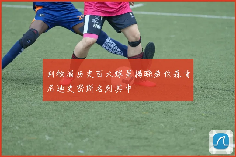 利物浦历史百大球星揭晓劳伦森肯尼迪史密斯名列其中