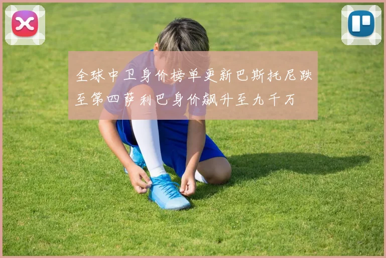 全球中卫身价榜单更新巴斯托尼跌至第四萨利巴身价飙升至九千万