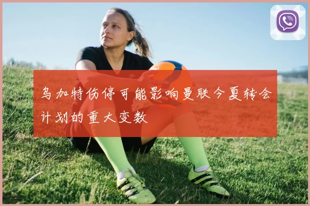 乌加特伤停可能影响曼联今夏转会计划的重大变数