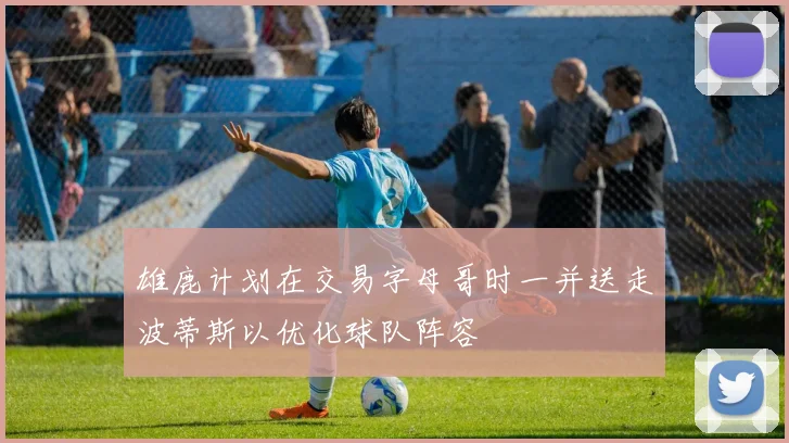 雄鹿计划在交易字母哥时一并送走波蒂斯以优化球队阵容