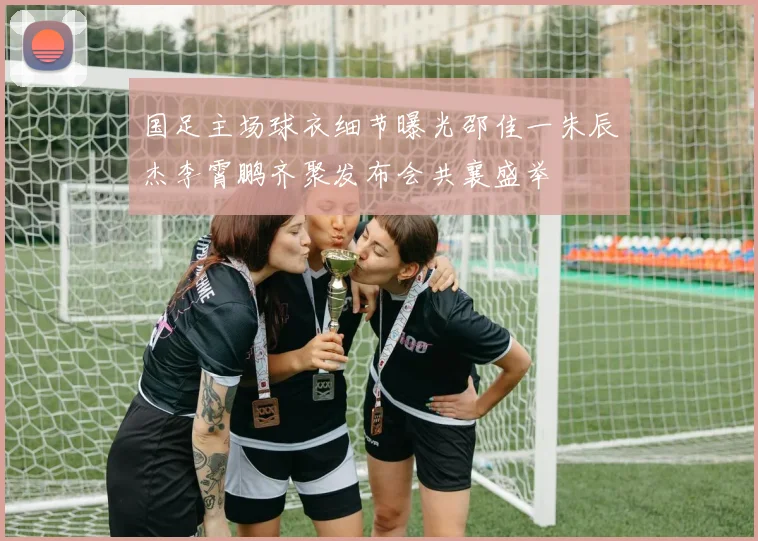 国足主场球衣细节曝光邵佳一朱辰杰李霄鹏齐聚发布会共襄盛举