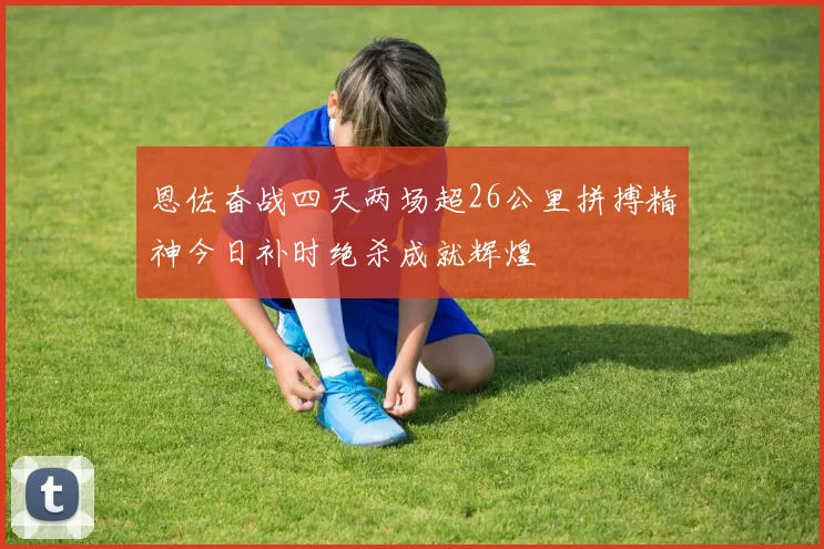 恩佐奋战四天两场超26公里拼搏精神今日补时绝杀成就辉煌